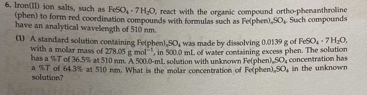 6. Tron(11) ion salts, such as FeSO, 7H,O, react with the organic compound ortho-phenanthroline
(phen) to form red coordination compounds with formulas such as Fe(phen),SO4. Such compounds
have an analytical wavelength of 510 nm.
(1) A standard solution containing Fe(phen),SO, was made by dissolving 0.0139 g of FeSO4 · H20,
with a molar mass of 278.05 g mol-1 in 500.0 mL of water containing excess phen. The solution
has a %T of 36.5% at 510 nm. A 500.0-mL solution with unknown Fe(phen),,SO4 concentration has
a %T of 64.3% at 510 nm. What is the molar concentration of Fe(phen),SO4 in the unknown
solution?
