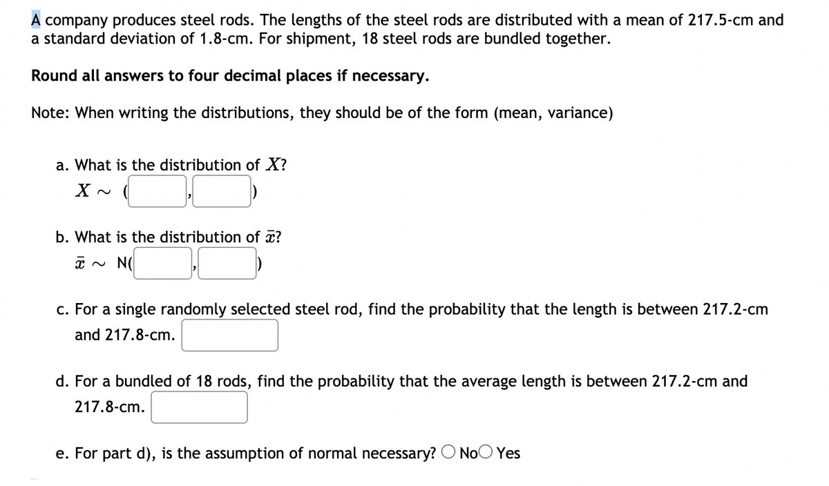 A company produces steel rods. The lengths of the steel rods are distributed with a mean of 217.5-cm and
a standard deviation of 1.8-cm. For shipment, 18 steel rods are bundled together.
Round all answers to four decimal places if necessary.
Note: When writing the distributions, they should be of the form (mean, variance)
a. What is the distribution of X?
b. What is the distribution of x?
x ~ N(
c. For a single randomly selected steel rod, find the probability that the length is between 217.2-cm
and 217.8-cm.
d. For a bundled of 18 rods, find the probability that the average length is between 217.2-cm and
217.8-cm.
e. For part d), is the assumption of normal necessary? O NoO Yes
