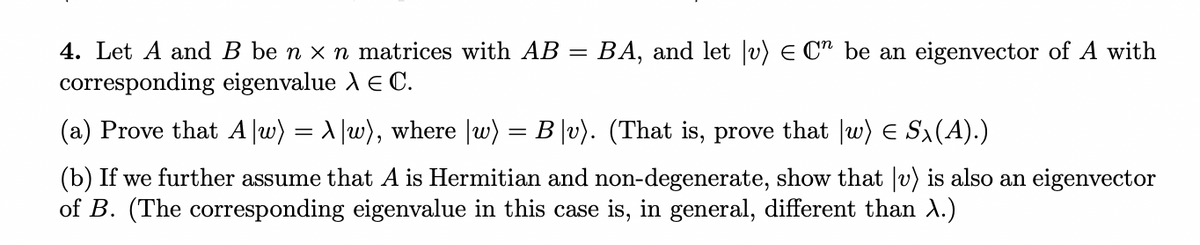 4. Let A and B be n x n matrices with AB =
BA, and let |v) E C" be an eigenvector of A with
corresponding eigenvalue A E C.
(a) Prove that A |w) = A |w), where |w) = B |v). (That is, prove that |w) E Sx(A).)
(b) If we further assume that A is Hermitian and non-degenerate, show that |v) is also an eigenvector
of B. (The corresponding eigenvalue in this case is, in general, different than A.)
