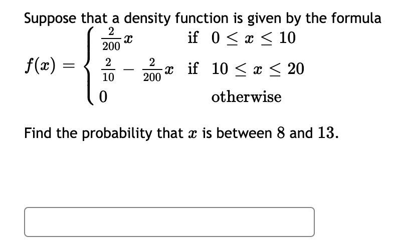 Suppose that a density function is given by the formula
if 0 < x < 10
2
200
f(x) =
2
2
-х if 10 < x < 20
-
10
200
otherwise
Find the probability that x is between 8 and 13.
