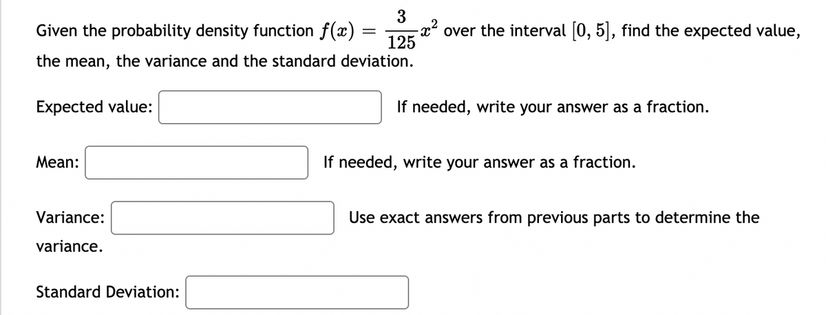 3
Given the probability density function f(x) =
125
-x* over the interval [0, 5], find the expected value,
the mean, the variance and the standard deviation.
Expected value:
If needed, write your answer as a fraction.
Мean:
If needed, write your answer as a fraction.
Variance:
Use exact answers from previous parts to determine the
variance.
Standard Deviation:

