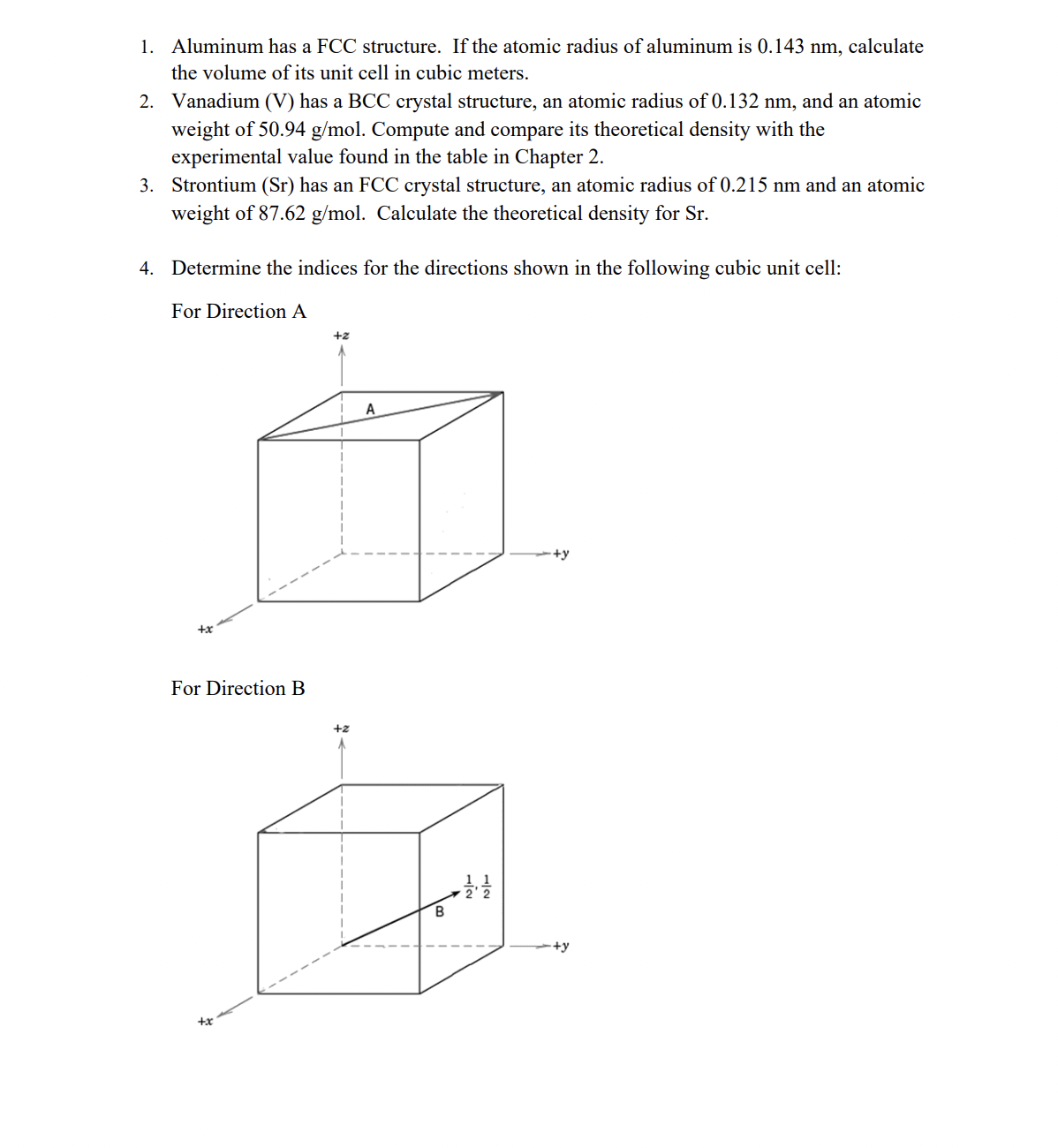 1. Aluminum has a FCC structure. If the atomic radius of aluminum is 0.143 nm, calculate
the volume of its unit cell in cubic meters.
2. Vanadium (V) has a BCC crystal structure, an atomic radius of 0.132 nm, and an atomic
weight of 50.94 g/mol. Compute and compare its theoretical density with the
experimental value found in the table in Chapter 2.
3. Strontium (Sr) has an FCC crystal structure, an atomic radius of 0.215 nm and an atomic
weight of 87.62 g/mol. Calculate the theoretical density for Sr.
4. Determine the indices for the directions shown in the following cubic unit cell:
For Direction A
+2
A
+y
+x
For Direction B
+2
B
+y
