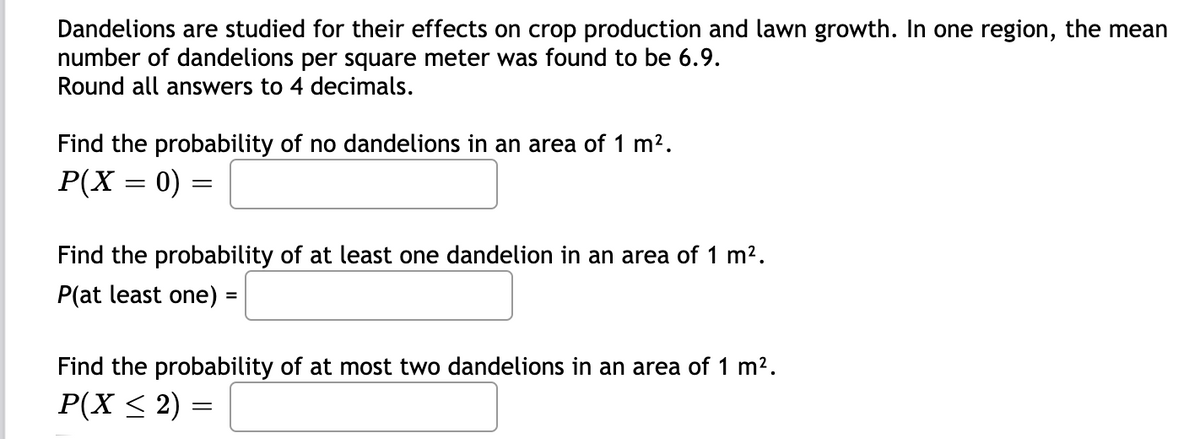 Dandelions are studied for their effects on crop production and lawn growth. In one region, the mean
number of dandelions per square meter was found to be 6.9.
Round all answers to 4 decimals.
Find the probability of no dandelions in an area of 1 m2.
P(X = 0)
Find the probability of at least one dandelion in an area of 1 m2.
P(at least one) =
%3D
Find the probability of at most two dandelions in an area of 1 m2.
P(X < 2) =

