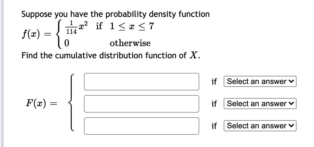 Suppose you have the probability density function
a² if 1< < 7
114
f(x) =
otherwise
Find the cumulative distribution function of X.
if
Select an answer v
F(x) =
if
Select an answer v
if Select an answer ♥
