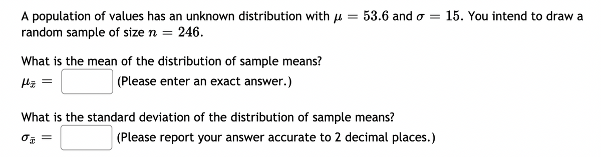 15. You intend to draw a
A population of values has an unknown distribution with u = 53.6 and o =
random sample of size n
= 246.
What is the mean of the distribution of sample means?
(Please enter an exact answer.)
What is the standard deviation of the distribution of sample means?
(Please report your answer accurate to 2 decimal places.)
