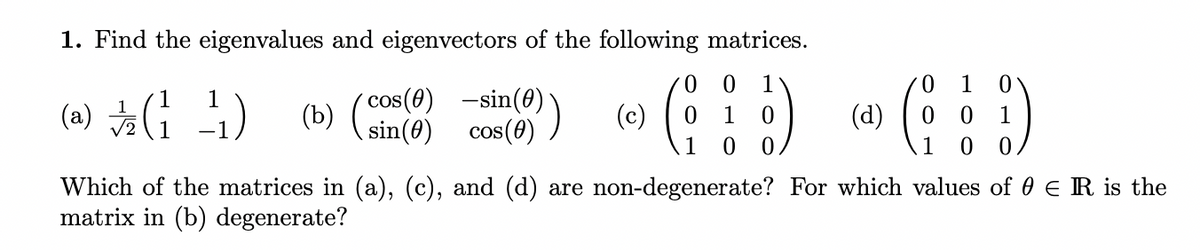 1. Find the eigenvalues and eigenvectors of the following matrices.
1
1
cos(0) -sin(0)
(b)
sin(0)
(a)
(c)
(d)
1
cos(0)
CC
1
1
Which of the matrices in (a), (c), and (d) are non-degenerate? For which values of 0 E R is the
matrix in (b) degenerate?
