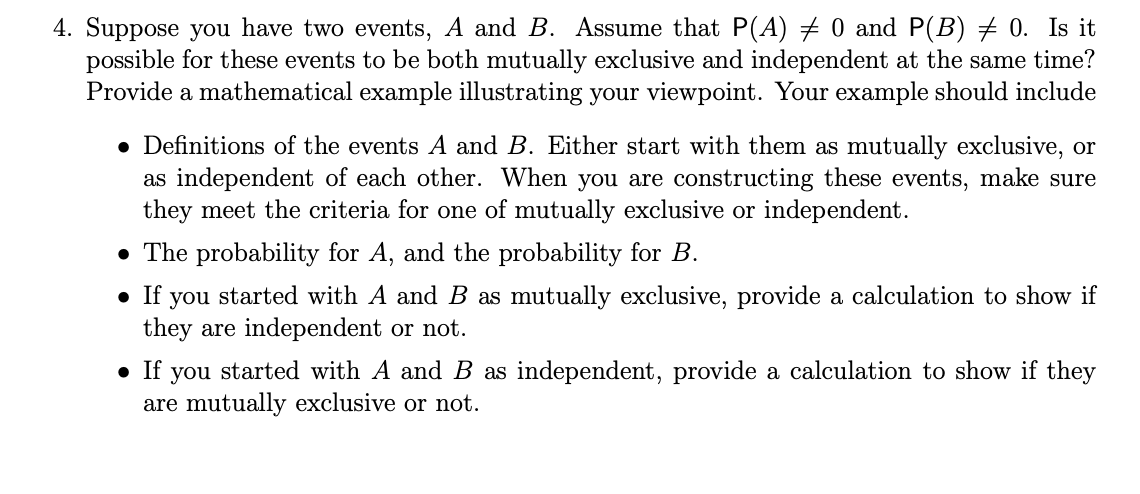 4. Suppose you have two events, A and B. Assume that P(A) # 0 and P(B) # 0. Is it
possible for these events to be both mutually exclusive and independent at the same time?
Provide a mathematical example illustrating your viewpoint. Your example should include
• Definitions of the events A and B. Either start with them as mutually exclusive, or
as independent of each other. When you are constructing these events, make sure
they meet the criteria for one of mutually exclusive or independent.
• The probability for A, and the probability for B.
• If
you
started with A and B as mutually exclusive, provide a calculation to show if
they are independent or not.
• If you started with A and B as independent, provide a calculation to show if they
are mutually exclusive or not.
