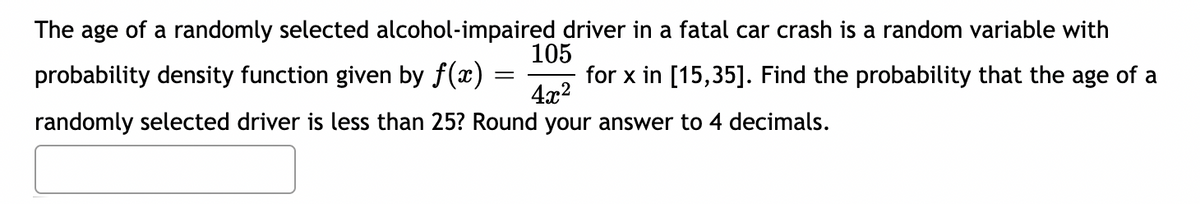 The age of a randomly selected alcohol-impaired driver in a fatal car crash is a random variable with
probability density function given by f(x)
105
for x in [15,35]. Find the probability that the age of a
||
4x2
randomly selected driver is less than 25? Round your answer to 4 decimals.
