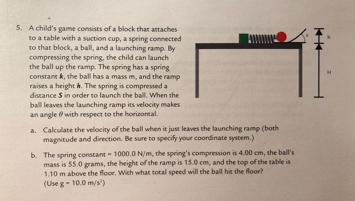 5. A child's game consists of a block that attaches
to a table with a suction cup, a spring connected
to that block, a ball, and a launching ramp. By
compressing the spring, the child can launch
the ball up the ramp. The spring has a spring
AW
0.
H.
constant k, the ball has a mass m, and the ramp
raises a height h. The spring is compressed a
distance S in order to launch the ball. When the
ball leaves the launching ramp its velocity makes
an angle 0 with respect to the horizontal.
a. Calculate the velocity of the ball when it just leaves the launching ramp (both
magnitude and direction. Be sure to specify your coordinate system.)
b. The spring constant = 1000.0 N/m, the spring's compression is 4.00 cm, the ball's
mass is 55.0 grams, the height of the ramp is 15.0 cm, and the top of the table is
1.10 m above the floor. With what total speed will the ball hit the floor?
(Use g = 10.0 m/s²)
