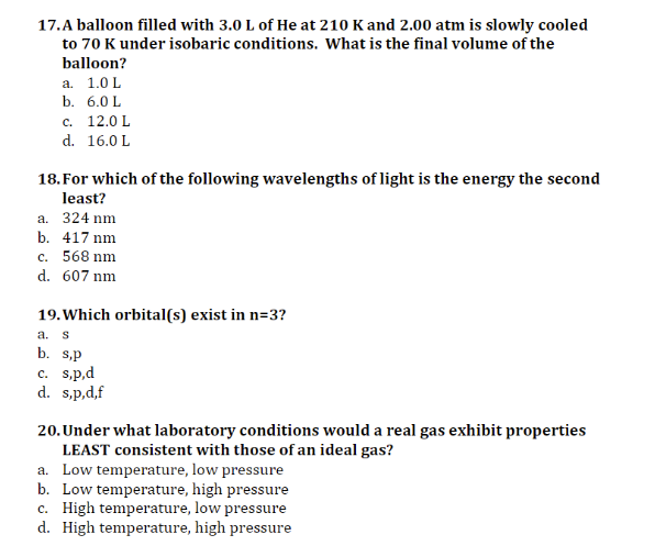 17.A balloon filled with 3.0 L of He at 210 K and 2.00 atm is slowly cooled
to 70 K under isobaric conditions. What is the final volume of the
balloon?
а. 1.0L
b. 6.0 L
с. 12.0 L
d. 16.0 L
18. For which of the following wavelengths of light is the energy the second
least?
а. 324 nm
b. 417 nm
c. 568 nm
d. 607 nm
19. Which orbital(s) exist in n=3?
a. s
b. s,p
c. s.p,d
d. s,p,d,f
20. Under what laboratory conditions would a real gas exhibit properties
LEAST consistent with those of an ideal gas?
a. Low temperature, low pressure
b. Low temperature, high pressure
c. High temperature, low pressure
d. High temperature, high pressure

