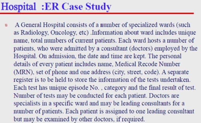 Hospital :ER Case Study
A General Hospital consists of a number of specialized wards (such
as Radiology, Oncology, etc).Information about ward includes unique
name, total numbers of current patients. Each ward hosts a number of
patients, who were admitted by a consultant (doctors) employed by the
Hospital. On admission, the date and time are kept. The personal
details of every patient includes name, Medical Recode Number
(MRN), set of phone and one address (city, street, code). A separate
register is to be held to store the information of the tests undertaken.
Each test has unique episode No., category and the final result of test.
Number of tests may be conducted for each patient. Doctors are
specialists in a specific ward and may be leading consultants for a
number of patients. Each patient is assigned to one leading consultant
but may be examined by other doctors, if required.