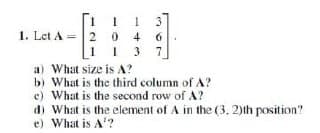 1. Let A = 2
1 1 3
4
6
13 7
20
a) What size is A?
b)
What is the third column of A?
e) What is the second row of A?
d) What is the element of A in the (3, 2)th position?
e) What is A¹?