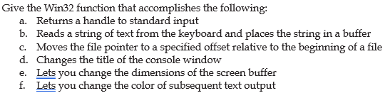 Give the Win32 function that accomplishes the following:
a. Returns a handle to standard input
b. Reads a string of text from the keyboard and places the string in a buffer
c. Moves the file pointer to a specified offset relative to the beginning of a file
d. Changes the title of the console window
e. Lets you change the dimensions of the screen buffer
f. Lets you change the color of subsequent text output