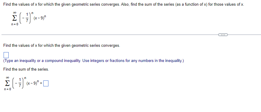 Find the values of x for which the given geometric series converges. Also, find the sum of the series (as a function of x) for those values of x.
00
Σ
(x- 9)"
n = 0
Find the values of x for which the given geometric series converges.
(Type an inequality or a compound inequality. Use integers or fractions for any numbers in the inequality.)
Find the sum of the series.
00
1
Σ
(x - 9)
n= 0
