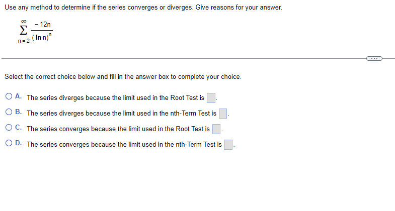 Use any method to determine if the series converges or diverges. Give reasons for your answer.
- 12n
Σ
(In n)"
n= 2
Select the correct choice below and fill in the answer box to complete your choice.
O A. The series diverges because the limit used in the Root Test is
O B. The series diverges because the limit used in the nth-Term Test is
O C. The series converges because the limit used in the Root Test is
O D. The series converges because the limit used in the nth-Term Test is
