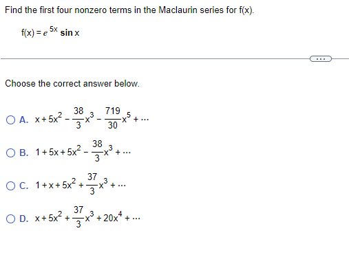 Find the first four nonzero terms in the Maclaurin series for f(x).
f(x) = e 5x sin x
...
Choose the correct answer below.
38
719
O A. x+ 5x2 -.
3
X +...
3
30
38
O B. 1+5x+5x2 .
3
X+...
OC. 1+x+5x²+
37
-x +...
O D. x+ 5x2 +
37
+ 20x* + ..
