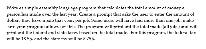 Write as simple assembly language program that calculates the total amount of money a
person has made over the last year. Create a prompt that asks the user to enter the amount of
dollars they have made that year, per job. Some users will have had more than one job, make
sure your program allows for this. The program will print out the total made (all jobs) and will
print out the federal and state taxes based on the total made. For this program, the federal tax
will be 18.5% and the state tax will be 8.75%.