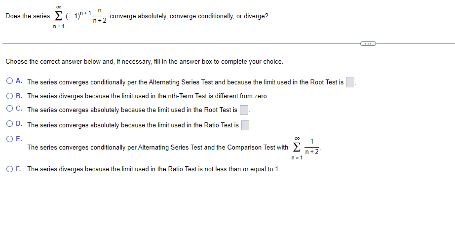 Does the series (- 1)" +1.
n+2
converge absolutely, converge conditionally, or diverge?
n = 1
Choose the correct answer below and, if necessary, fill in the answer box to complete your choice.
O A. The series converges conditionally per the Alternating Series Test and because the limit used in the Root Test is
O B. The series diverges because the limit used in the nth-Term Test is different from zero.
O C. The series converges absolutely because the limit used in the Root Test is
O D. The series converges absolutely because the limit used in the Ratio Test is
OE.
The series converges conditionally per Alternating Series Test and the Comparison Test with E
n+2
n = 1
OF. The series diverges because the limit used in the Ratio Test is not less than or equal to 1.
