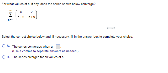 For what values of a, if any, does the series shown below converge?
00
a
2
n+6
n+9
n = 1
...
Select the correct choice below and, if necessary, fill in the answer box to complete your choice.
O A. The series converges when a =
(Use a comma to separate answers as needed.)
O B. The series diverges for all values of a.
