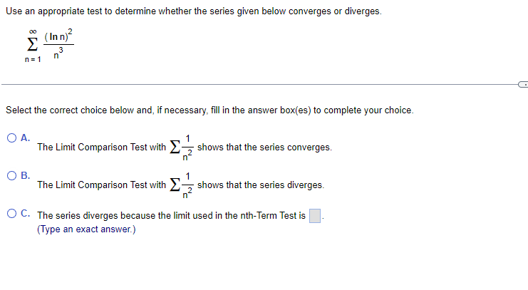Use an appropriate test to determine whether the series given below converges or diverges.
(In n)
Σ
00
3
n= 1
Select the correct choice below and, if necessary, fill in the answer box(es) to complete your choice.
O A.
The Limit Comparison Test with 2, shows that the series converges.
1
n
OB.
1
The Limit Comparison Test with 2 shows that the series diverges.
OC. The series diverges because the limit used in the nth-Term Test is
(Type an exact answer.)
