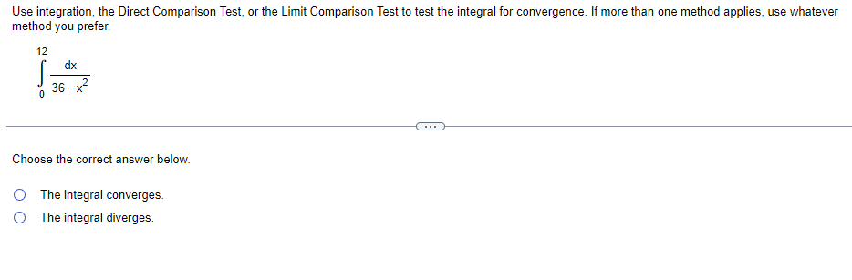 Use integration, the Direct Comparison Test, or the Limit Comparison Test to test the integral for convergence. If more than one method applies, use whatever
method you prefer.
12
dx
36 –x?
...
Choose the correct answer below.
O The integral converges.
The integral diverges.
