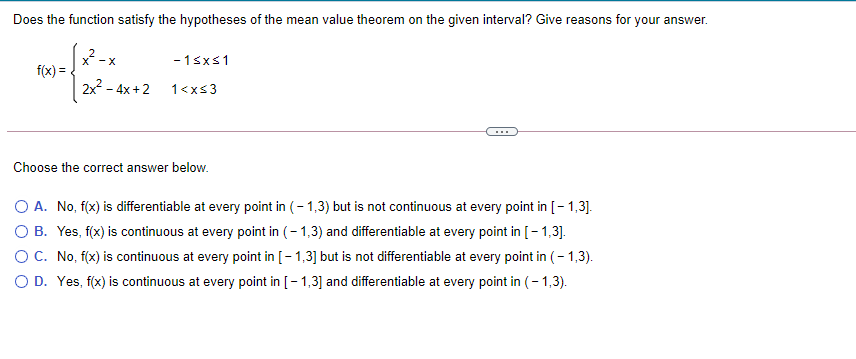 Does the function satisfy the hypotheses of the mean value theorem on the given interval? Give reasons for your answer.
-X
-1sxs1
f(x) =.
2x - 4x +2
1<xs3
Choose the correct answer below.
O A. No, f(x) is differentiable at every point in (- 1,3) but is not continuous at every point in [- 1,3].
O B. Yes, f(x) is continuous at every point in (-1,3) and differentiable at every point in [- 1,3].
OC. No, f(x) is continuous at every point in [- 1,3] but is not differentiable at every point in (- 1,3).
O D. Yes, f(x) is continuous at every point in [-1,3] and differentiable at every point in (- 1,3).

