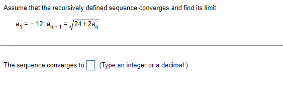 Assume that the recursively defined sequence converges and find its limit.
a, = - 12, an +1=/24 + 2a,
The sequence converges to| (Type an integer or a decimal.)
