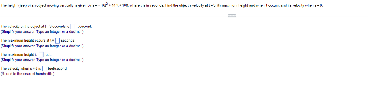 The height (feet) of an object moving vertically is given by s = - 16t + 144t + 108, where t is in seconds. Find the object's velocity at t= 3, its maximum height and when it occurs, and its velocity when s = 0.
The velocity of the object at t= 3 seconds is
ft/second.
(Simplify your answer. Type an integer or a decimal.)
The maximum height occurs at t= seconds.
(Simplify your answer. Type an integer or a decimal.)
The maximum height is feet.
(Simplify your answer. Type an integer or a decimal.)
The velocity when s = 0 is feet/second.
(Round to the nearest hundredth.)
