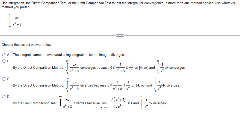 Use integration, the Direct Comparison Test, or the Limit Comparison Test to test the integral for convergence. If more than one method applies, use whatever
method you prefer.
dx
+8
...
Choose the correct answer below.
O A. The integral cannot be evaluated using integration, so the integral diverges.
OB.
00
00
dx
1
1
By the Direct Comparison Method,
converges because 0s
on [4, o0) and dx converges.
4
4
+8
X' +8
OC.
dx
1
By the Direct Comparison Method,
diverges because 0s
on [4, o0) and
Gdx diverges.
4
x'+8
4
4
x'+8
O D.
dx
diverges because lim
17 (x* + 8)
1
dx diverges.
By the Limit Comparison Test,
= 1 and
X'+8
4
1/x*
X00
4

