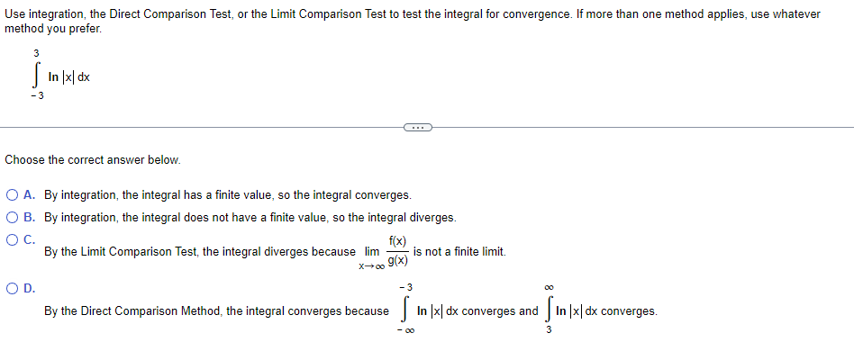 Use integration, the Direct Comparison Test, or the Limit Comparison Test to test the integral for convergence. If more than one method applies, use whatever
method you prefer.
J In |지 dk
-3
...
Choose the correct answer below.
O A. By integration, the integral has a finite value, so the integral converges.
O B. By integration, the integral does not have a finite value, so the integral diverges.
f(x)
is not a finite limit.
g(x)
By the Limit Comparison Test, the integral diverges because lim
x00
OD.
- 3
By the Direct Comparison Method, the integral converges because
In |x| dx converges and In |x| dx converges.
- 00
3

