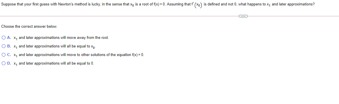 Suppose that your first guess with Newton's method is lucky, in the sense that x, is a root of f(x) = 0. Assuming that f' (x0) is defined and not 0, what happens to x, and later approximations?
Choose the correct answer below.
O A. x, and later approximations will move away from the root.
O B. x, and later approximations will all be equal to
O C. x, and later approximations will move to other solutions of the equation f(x) = 0.
O D. x, and later approximations will all be equal to 0.
