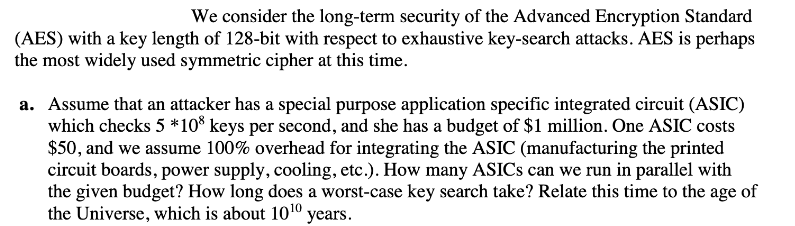 We consider the long-term security of the Advanced Encryption Standard
(AES) with a key length of 128-bit with respect to exhaustive key-search attacks. AES is perhaps
the most widely used symmetric cipher at this time.
a. Assume that an attacker has a special purpose application specific integrated circuit (ASIC)
which checks 5 *108 keys per second, and she has a budget of $1 million. One ASIC costs
$50, and we assume 100% overhead for integrating the ASIC (manufacturing the printed
circuit boards, power supply, cooling, etc.). How many ASICS can we run in parallel with
the given budget? How long does a worst-case key search take? Relate this time to the age of
the Universe, which is about 10¹0 years.