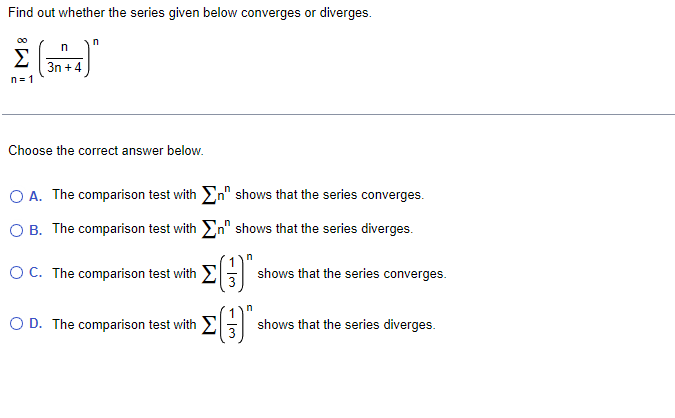 Find out whether the series given below converges or diverges.
00
Σ
3n +4
n= 1
Choose the correct answer below.
O A. The comparison test with En" shows that the series converges.
O B. The comparison test with En" shows that the series diverges.
OC. The comparison test with EG
shows that the series converges.
O D. The comparison test with E
shows that the series diverges.
