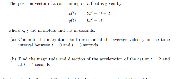 The position vector of a cat running on a field is given by:
3t2 – 4t + 2
r(t)
y(t)
6t² – 5t
where x, y are in meters and t is in seconds.
(a) Compute the magnitude and direction of the average velocity in the time
interval between t = 0 and t = 3 seconds.
(b) Find the magnitude and direction of the acceleration of the cat at t = 2 and
at t = 4 seconds
