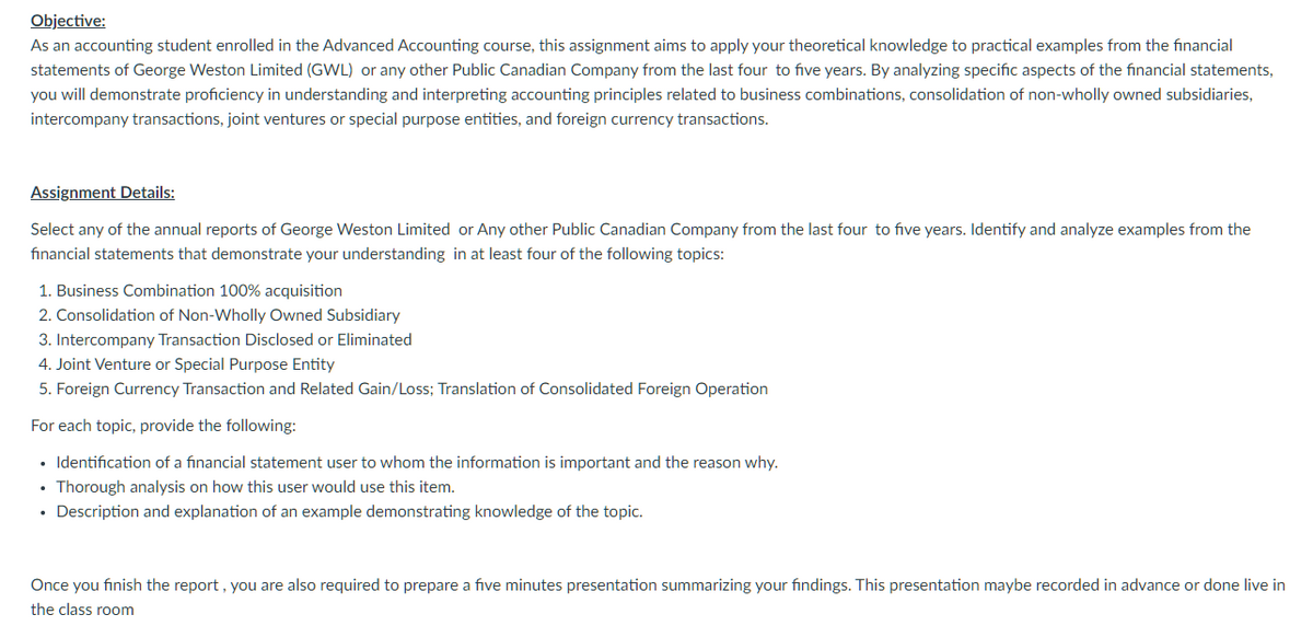 Objective:
As an accounting student enrolled in the Advanced Accounting course, this assignment aims to apply your theoretical knowledge to practical examples from the financial
statements of George Weston Limited (GWL) or any other Public Canadian Company from the last four to five years. By analyzing specific aspects of the financial statements,
you will demonstrate proficiency in understanding and interpreting accounting principles related to business combinations, consolidation of non-wholly owned subsidiaries,
intercompany transactions, joint ventures or special purpose entities, and foreign currency transactions.
Assignment Details:
Select any of the annual reports of George Weston Limited or Any other Public Canadian Company from the last four to five years. Identify and analyze examples from the
financial statements that demonstrate your understanding in at least four of the following topics:
1. Business Combination 100% acquisition
2. Consolidation of Non-Wholly Owned Subsidiary
3. Intercompany Transaction Disclosed or Eliminated
4. Joint Venture or Special Purpose Entity
5. Foreign Currency Transaction and Related Gain/Loss; Translation of Consolidated Foreign Operation
For each topic, provide the following:
• Identification of a financial statement user to whom the information is important and the reason why.
• Thorough analysis on how this user would use this item.
Description and explanation of an example demonstrating knowledge of the topic.
Once you finish the report, you are also required to prepare a five minutes presentation summarizing your findings. This presentation maybe recorded in advance or done live in
the class room