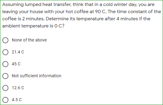 Assuming lumped heat transfer, think that in a cold winter day, you are
leaving your house with your hot coffee at 90 C. The time constant of the
coffee is 2 minutes. Determine its temperature after 4 minutes if the
ambient temperature is O C?
None of the above
21.4 C
O 45 C
Not sufficient information
12.6 C
4.5 C
