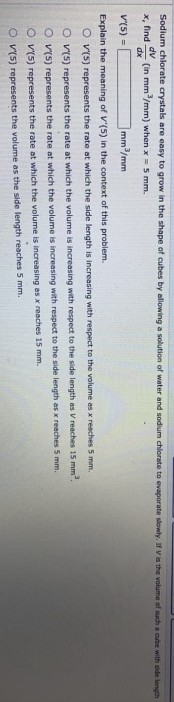 Sodium chlorate crystals are easy to grow in the shape of cubes by allowing a solution of water and sodium chlorate to evaporate slowly. If V is the volume of such a cube with side length
x, find
dv
(in mm/mm) when x = 5 mm.
dx
V'(5) =
mm3/mm
Explain the meaning of V'(5) in the context of this problem.
O v(5) represents the rate at which the side length is increasing with respect to the volume as x reaches 5 mm.
O v'(5) represents the rate at which the volume is increasing with respect to the side length as V reaches 15 mm³.
O v'(5) represents the rațe at which the volume is increasing with respect to the side length as x reaches 5 mm.
O v'(5) represents the rate at which the volume is increasing as x reaches 15 mm.
O v'(5) represents the volume as the side length reaches 5 mm.
