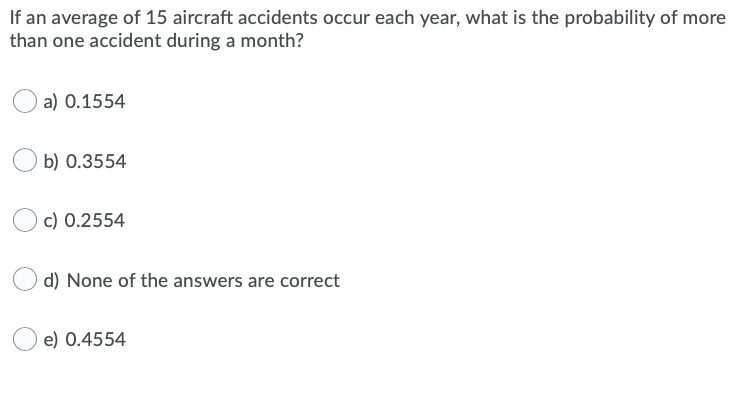 If an average of 15 aircraft accidents occur each year, what is the probability of more
than one accident during a month?
a) 0.1554
b) 0.3554
c) 0.2554
d) None of the answers are correct
e) 0.4554
