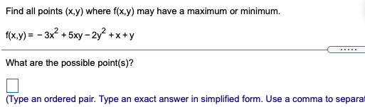 Find all points (x,y) where f(x,y) may have a maximum or minimum.
f(x,y) = - 3x? + 5xy - 2y² +x+y
.....
What are the possible point(s)?
(Type an ordered pair. Type an exact answer in simplified form. Use a comma to separat
