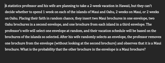 A statistics professor and his wife are planning to take a 2-week vacation in Hawaii, but they can't
decide whether to spend 1 week on each of the islands of Maui and Oahu, 2 weeks on Maui, or 2 weeks
on Oahu. Placing their faith in random chance, they insert two Maui brochures in one envelope, two
Oahu brochures in a second envelope, and one brochure from each island in a third envelope. The
professor's wife will select one envelope at random, and their vacation schedule will be based on the
brochures of the islands so selected. After his wife randomly selects an envelope, the professor removes
one brochure from the envelope (without looking at the second brochure) and observes that it is a Maui
brochure. What is the probability that the other brochure in the envelope is a Maui brochure?
