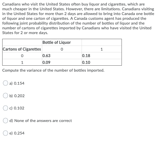 Canadians who visit the United States often buy liquor and cigarettes, which are
much cheaper in the United States. However, there are limitations. Canadians visiting
in the United States for more than 2 days are allowed to bring into Canada one bottle
of liquor and one carton of cigarettes. A Canada customs agent has produced the
following joint probability distribution of the number of bottles of liquor and the
number of cartons of cigarettes imported by Canadians who have visited the United
States for 2 or more days.
Bottle of Liquor
Cartons of Cigarettes
1
0.63
0.18
1
0.09
0.10
Compute the variance of the number of bottles imported.
a) 0.154
b) 0.202
Oc) 0.102
d) None of the answers are correct
e) 0.254
