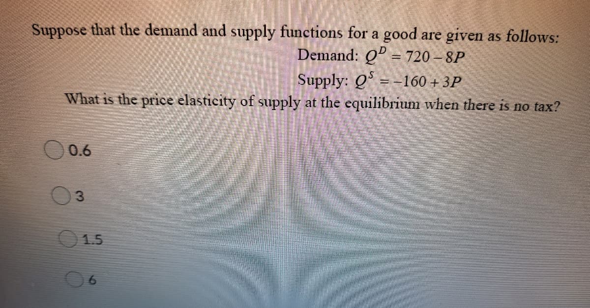 Suppose that the demand and supply functions for a good are given as follows:
Demand: Q = 720 – 8P
Supply: Q =-160 + 3P
What is the price elasticity of supply at the equilibrium when there is no tax?
0.6
3.
15
6.
