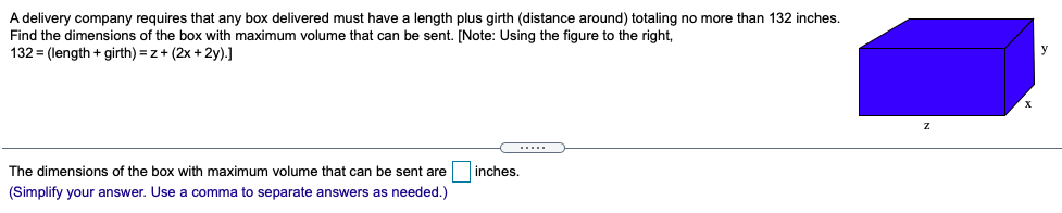 A delivery company requires that any box delivered must have a length plus girth (distance around) totaling no more than 132 inches.
Find the dimensions of the box with maximum volume that can be sent. [Note: Using the figure to the right,
132 = (length + girth) = z+ (2x + 2y).]
The dimensions of the box with maximum volume that can be sent are
inches.
(Simplify your answer. Use
comma to separate answers as needed.)
