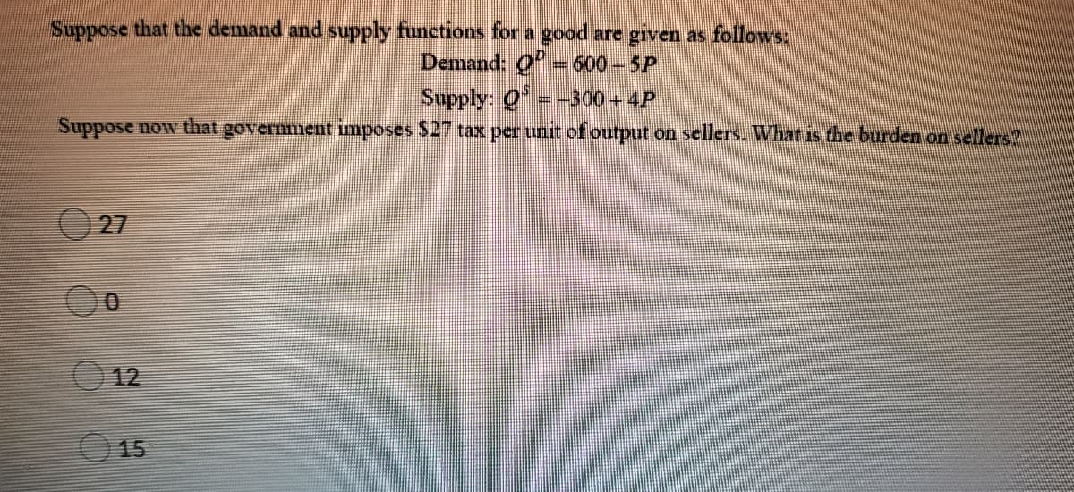 Suppose that the demand and supply functions for a good are given as follows:
Demand: 0 = 600-5P
Supply: 0
Suppose now that government imposes $27 tax per unit of output on sellers. What is the burden on sellers?
=-300+4P
O 27
12
15
