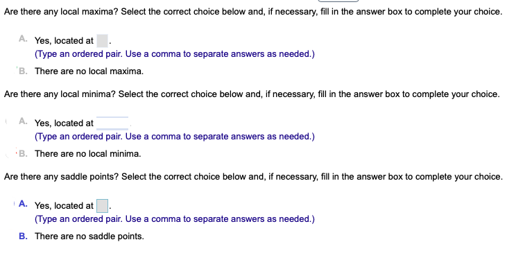 Are there any local maxima? Select the correct choice below and, if necessary, fill in the answer box to complete your choice.
A. Yes, located at
(Type an ordered pair. Use a comma to separate answers as needed.)
'B. There are no local maxima.
Are there any local minima? Select the correct choice below and, if necessary, fill in the answer box to complete your choice.
A. Yes, located at
(Type an ordered pair. Use a comma to separate answers as needed.)
B. There are no local minima.
Are there any saddle points? Select the correct choice below and, if necessary, fill in the answer box to complete your choice.
A. Yes, located at
(Type an ordered pair. Use a comma to separate answers as needed.)
B. There are no saddle points.
