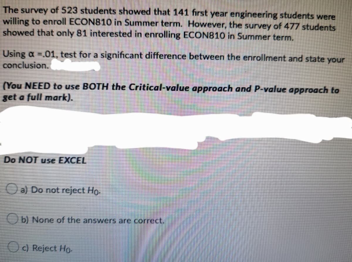 The survey of 523 students showed that 141 first year engineering students were
willing to enroll ECON810 in Summer term. However, the survey of 477 students
showed that only 81 interested in enrolling ECON810 in Summer term.
Using a =.01, test for a significant difference between the enrollment and state your
conclusion.
(You NEED to use BOTH the Critical-value approach and P-value approach to
get a full mark).
Do NOT use EXCEL
O a) Do not reject Ho.
Ob None of the answers are correct.
O c) Reject Ho.-
