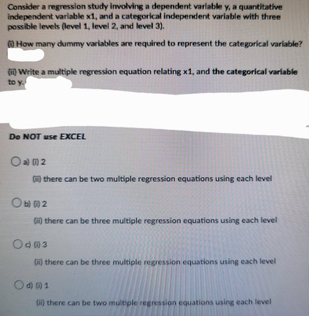 Consider a regression study involving a dependent varlable y, a quantitative
independent variable x1, and a categorical independent variable with three
possible levels (level 1, level 2, and level 3).
OHOW many dummy variables are required to represent the categorical variable?
10 Write a multiple regression equation relating x1, and the categorical variable
to y
Do NOT use EXCEL
Oa 0 2
there can be two multiple regression equations using each level
1) there can be three multiple regression equations using each level
(i) there can be three multiple regression equations using each level
Od 0 1
) there can be two multiple regression equations using each level
