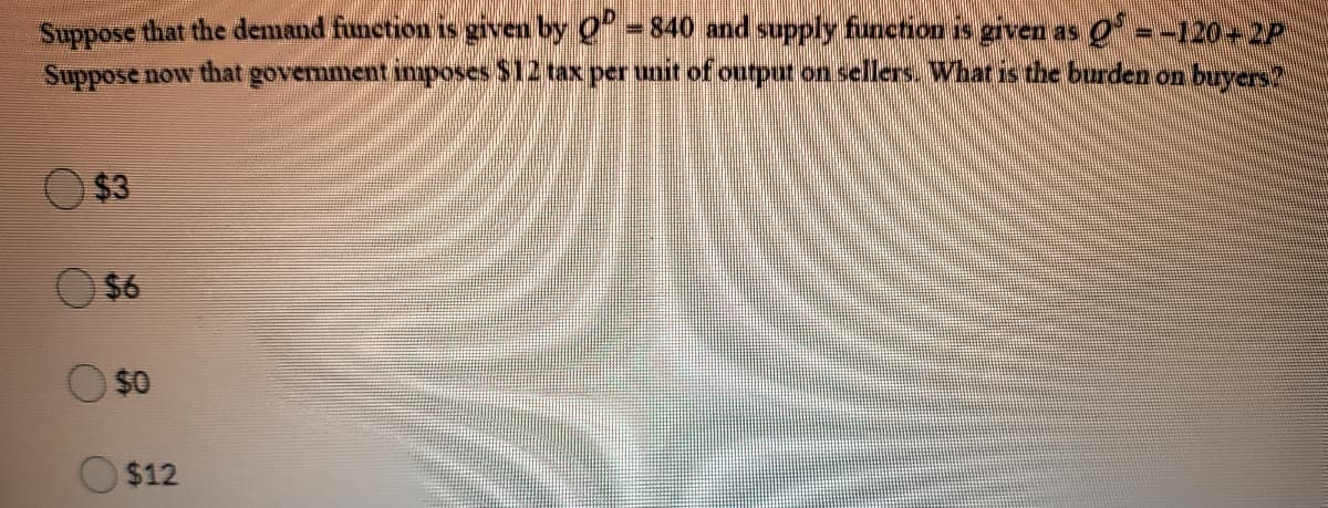 Suppose that the demand function is given by 0 = 840 and supply furnchion is given as o =-120-2P
Suppose now that govermment imposes $12 tax per unit of ourput on sellers. What is the burden on buyer2
$3
$6
O $0
$12
