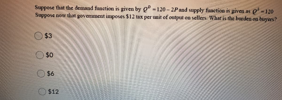 Suppose that the demand function is given by Q" - 120 – 2P and supply function is given as Q -120
Suppose now that government imposes $12 tax per unit of output on sellers What is the burden on buyers?
$3
$0
O$6
$12
