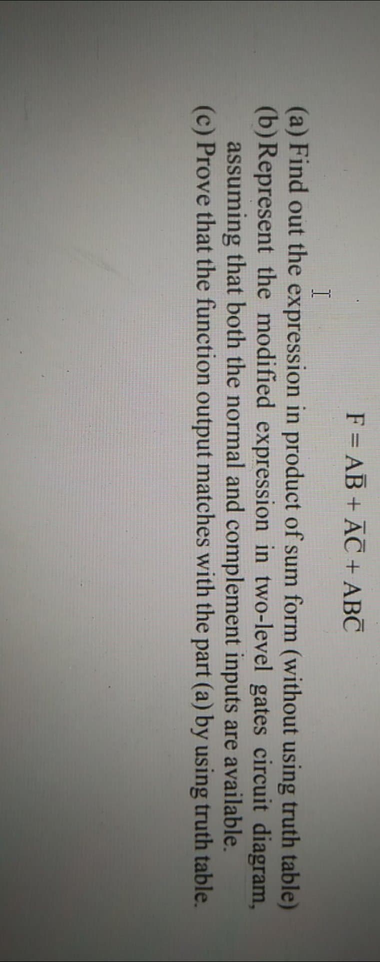 F = AB + AC + ABC
(a) Find out the expression in product of sum form (without using truth table)
(b) Represent the modified expression in two-level gates circuit diagram,
assuming that both the normal and complement inputs are available.
(c) Prove that the function output matches with the part (a) by using truth table.
